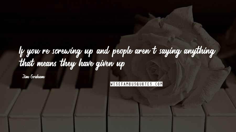 Jim Graham Quotes: If you're screwing up and people aren't saying anything, that means they have given up.