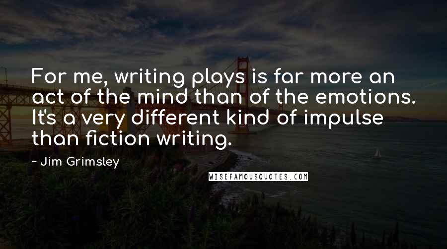 Jim Grimsley Quotes: For me, writing plays is far more an act of the mind than of the emotions. It's a very different kind of impulse than fiction writing.