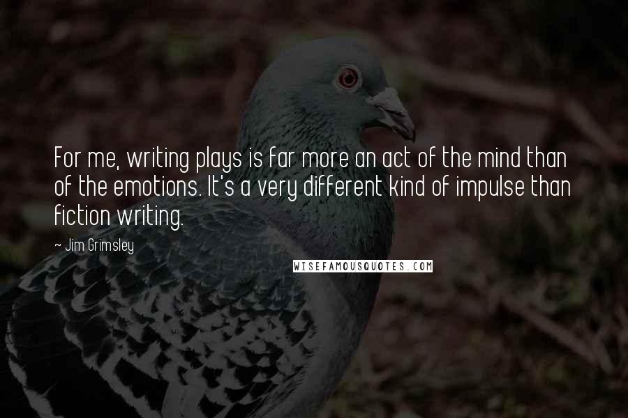Jim Grimsley Quotes: For me, writing plays is far more an act of the mind than of the emotions. It's a very different kind of impulse than fiction writing.