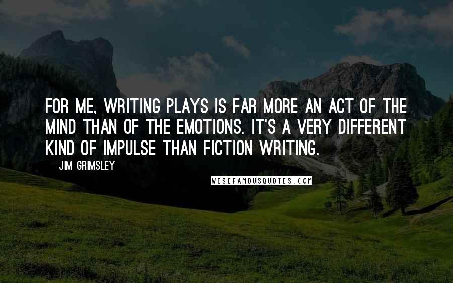Jim Grimsley Quotes: For me, writing plays is far more an act of the mind than of the emotions. It's a very different kind of impulse than fiction writing.