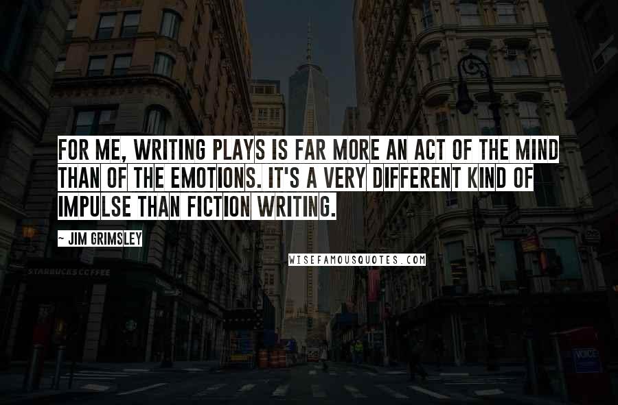 Jim Grimsley Quotes: For me, writing plays is far more an act of the mind than of the emotions. It's a very different kind of impulse than fiction writing.