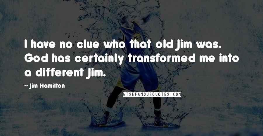 Jim Hamilton Quotes: I have no clue who that old Jim was. God has certainly transformed me into a different Jim.