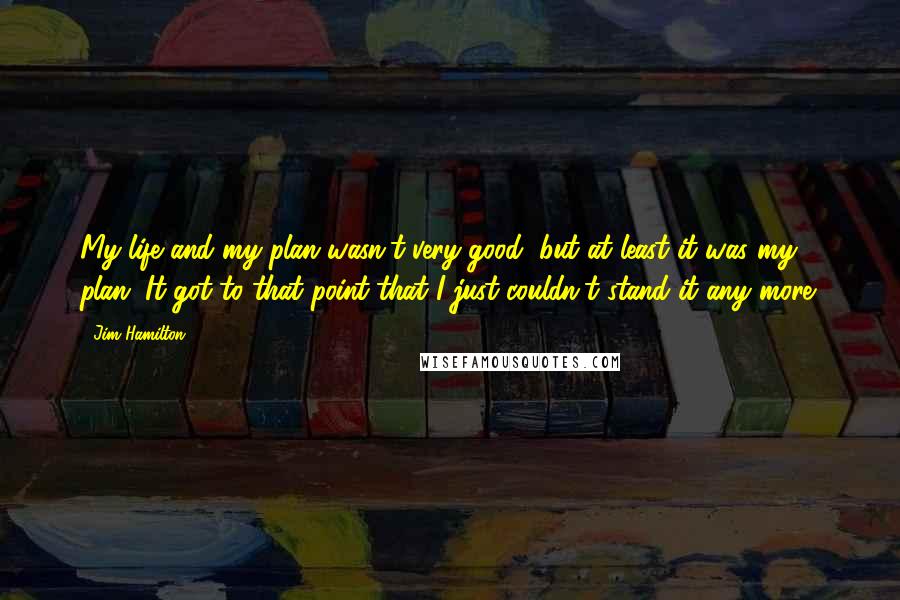 Jim Hamilton Quotes: My life and my plan wasn't very good, but at least it was my plan. It got to that point that I just couldn't stand it any more.