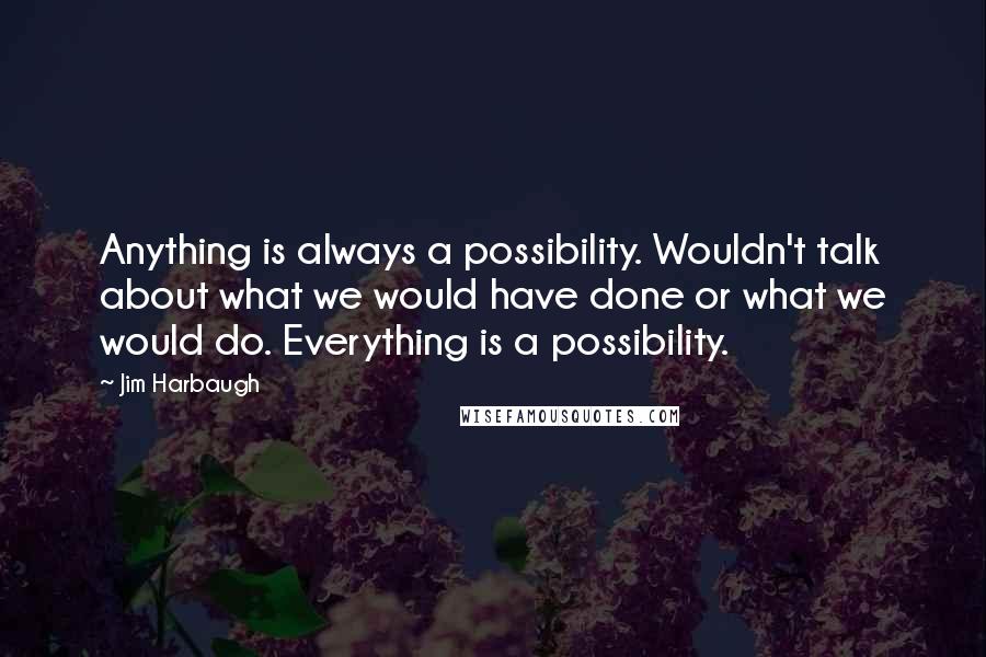 Jim Harbaugh Quotes: Anything is always a possibility. Wouldn't talk about what we would have done or what we would do. Everything is a possibility.