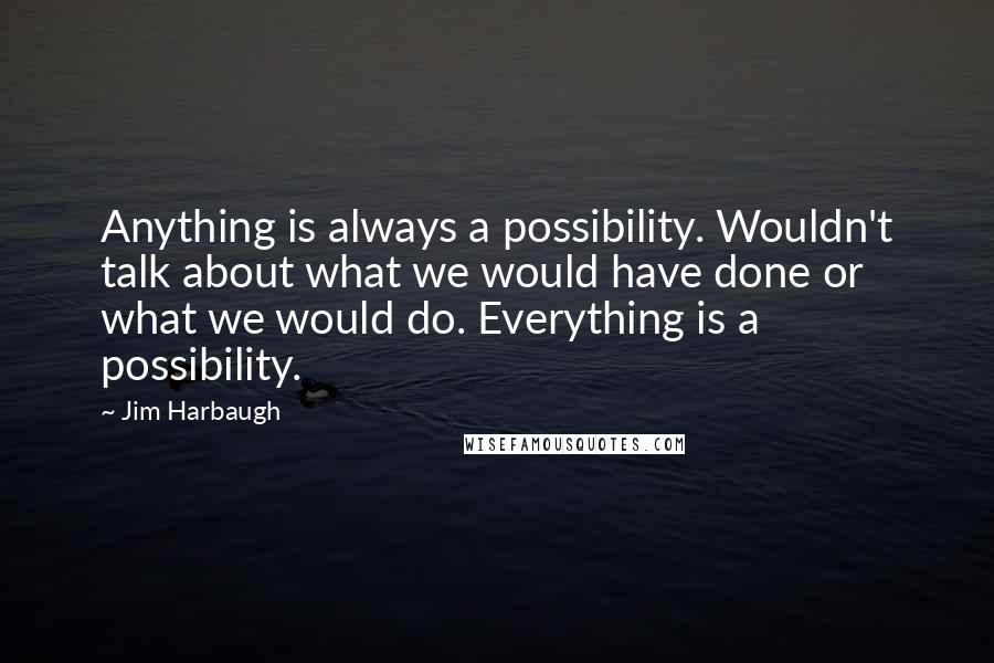 Jim Harbaugh Quotes: Anything is always a possibility. Wouldn't talk about what we would have done or what we would do. Everything is a possibility.