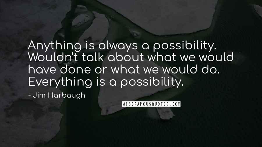 Jim Harbaugh Quotes: Anything is always a possibility. Wouldn't talk about what we would have done or what we would do. Everything is a possibility.