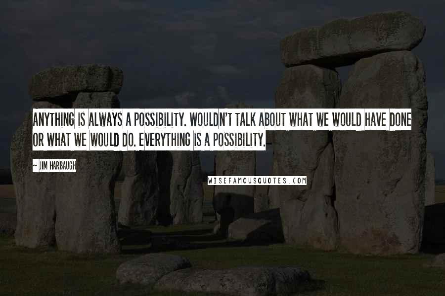 Jim Harbaugh Quotes: Anything is always a possibility. Wouldn't talk about what we would have done or what we would do. Everything is a possibility.