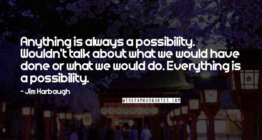 Jim Harbaugh Quotes: Anything is always a possibility. Wouldn't talk about what we would have done or what we would do. Everything is a possibility.