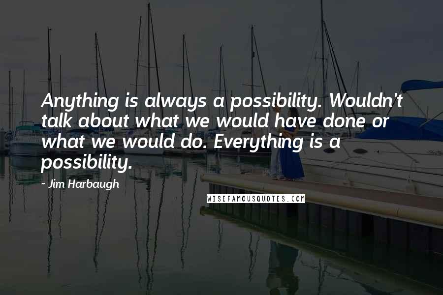 Jim Harbaugh Quotes: Anything is always a possibility. Wouldn't talk about what we would have done or what we would do. Everything is a possibility.