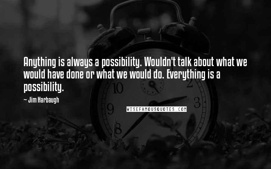 Jim Harbaugh Quotes: Anything is always a possibility. Wouldn't talk about what we would have done or what we would do. Everything is a possibility.