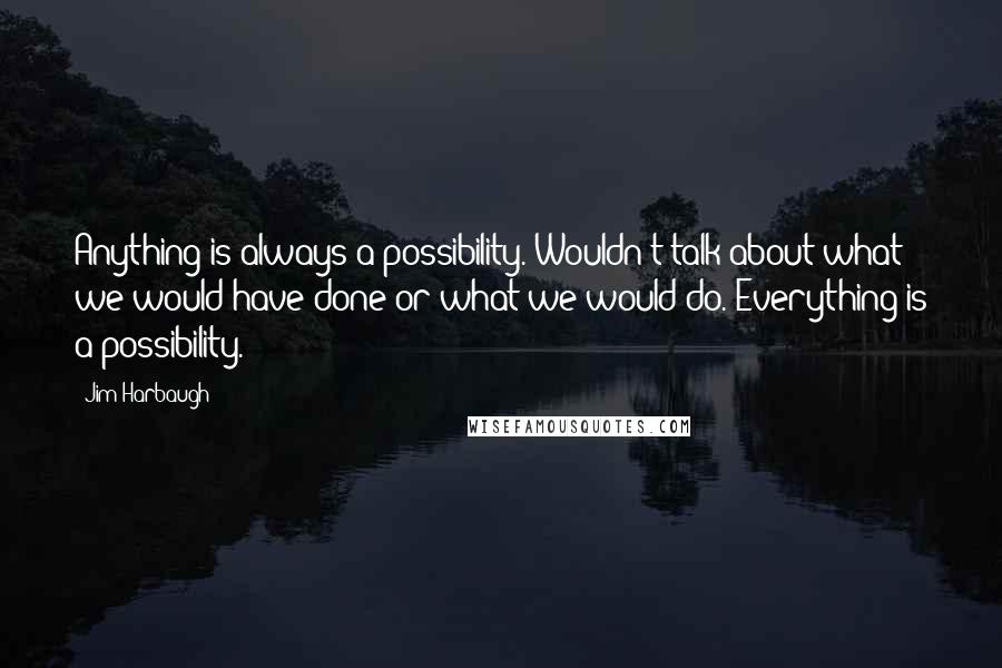 Jim Harbaugh Quotes: Anything is always a possibility. Wouldn't talk about what we would have done or what we would do. Everything is a possibility.