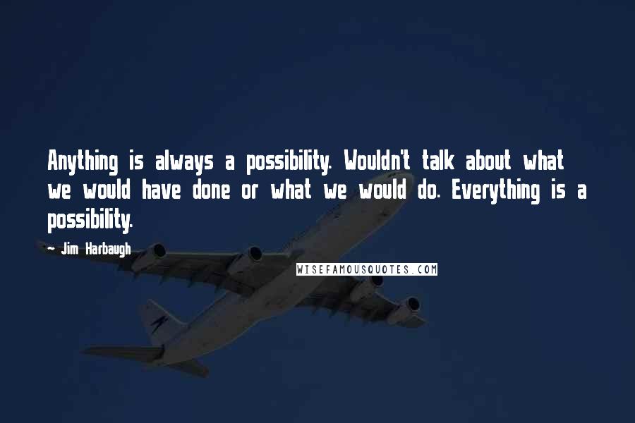 Jim Harbaugh Quotes: Anything is always a possibility. Wouldn't talk about what we would have done or what we would do. Everything is a possibility.