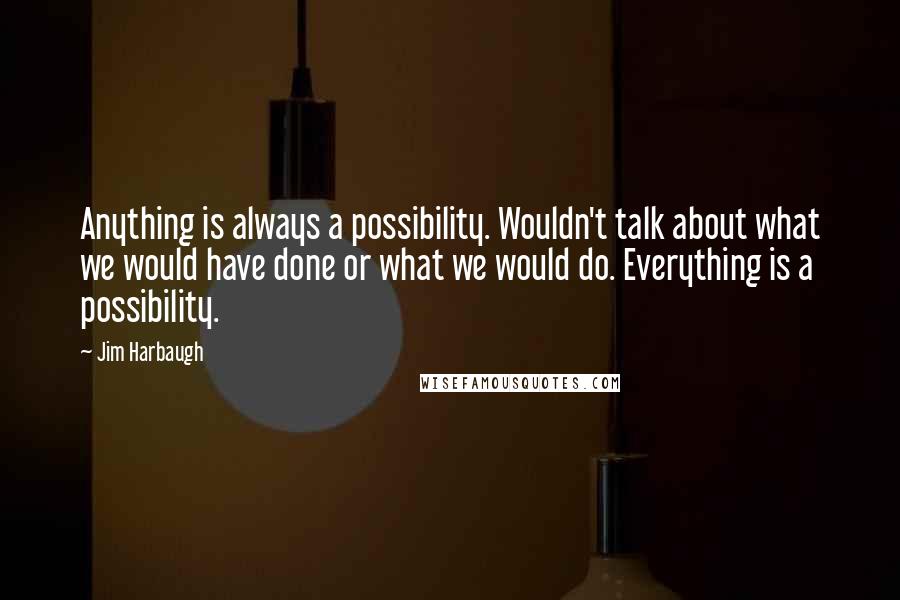 Jim Harbaugh Quotes: Anything is always a possibility. Wouldn't talk about what we would have done or what we would do. Everything is a possibility.