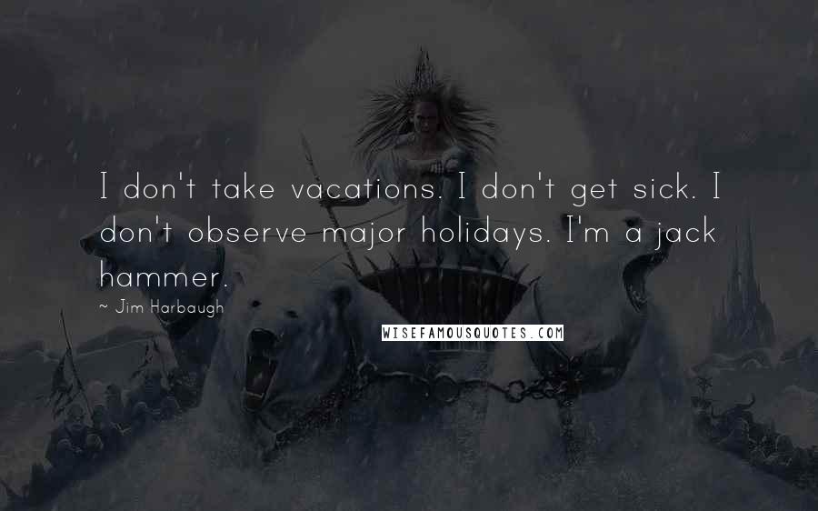 Jim Harbaugh Quotes: I don't take vacations. I don't get sick. I don't observe major holidays. I'm a jack hammer.