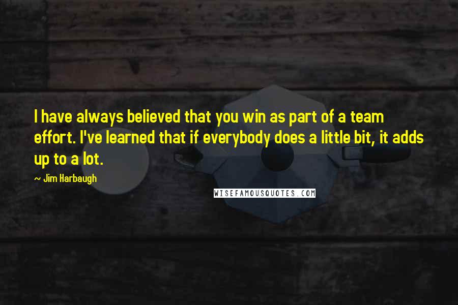 Jim Harbaugh Quotes: I have always believed that you win as part of a team effort. I've learned that if everybody does a little bit, it adds up to a lot.