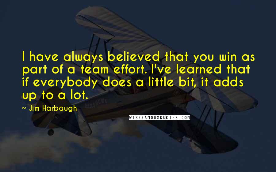 Jim Harbaugh Quotes: I have always believed that you win as part of a team effort. I've learned that if everybody does a little bit, it adds up to a lot.