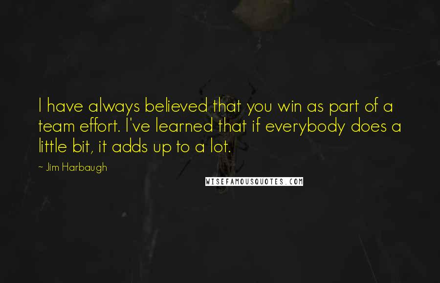 Jim Harbaugh Quotes: I have always believed that you win as part of a team effort. I've learned that if everybody does a little bit, it adds up to a lot.