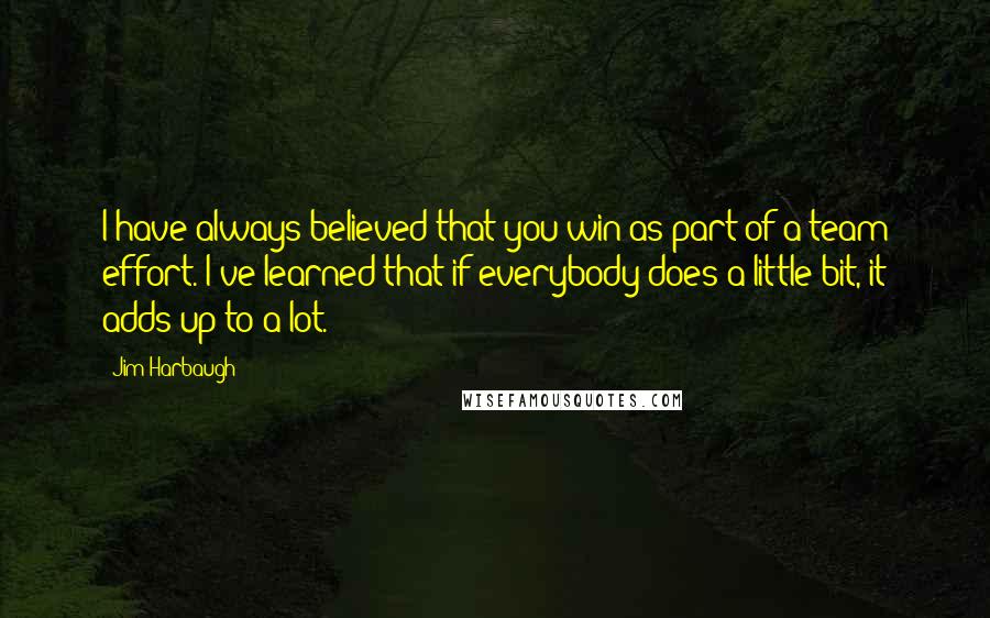 Jim Harbaugh Quotes: I have always believed that you win as part of a team effort. I've learned that if everybody does a little bit, it adds up to a lot.