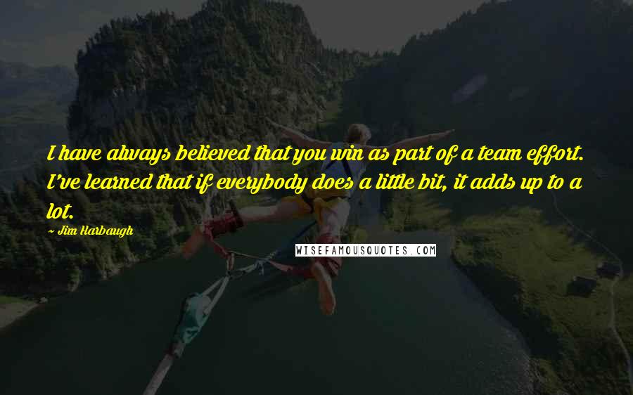 Jim Harbaugh Quotes: I have always believed that you win as part of a team effort. I've learned that if everybody does a little bit, it adds up to a lot.