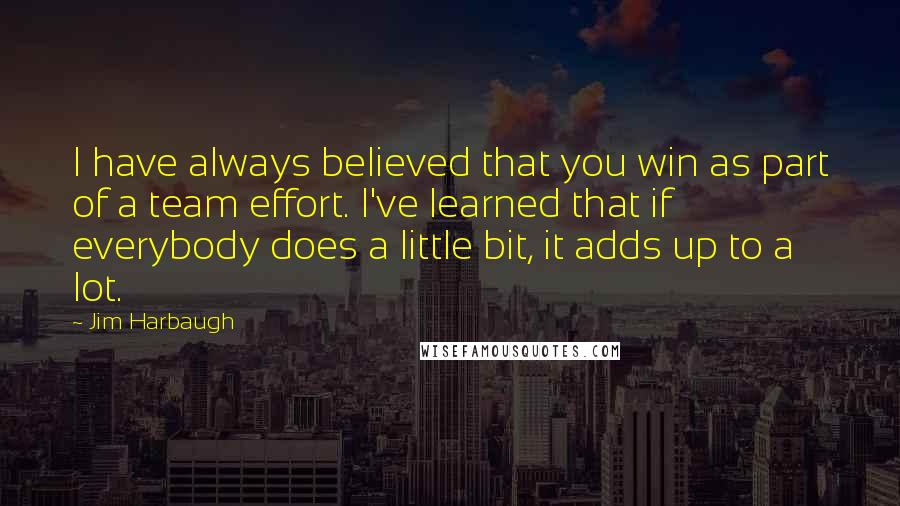 Jim Harbaugh Quotes: I have always believed that you win as part of a team effort. I've learned that if everybody does a little bit, it adds up to a lot.