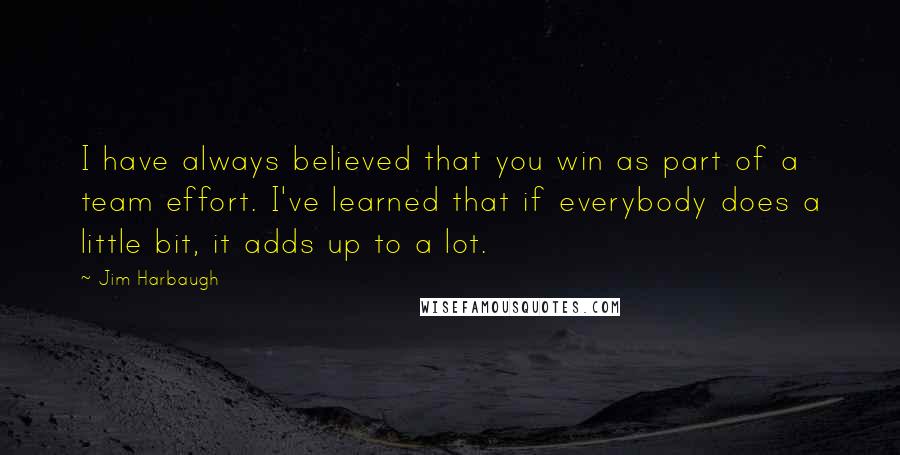 Jim Harbaugh Quotes: I have always believed that you win as part of a team effort. I've learned that if everybody does a little bit, it adds up to a lot.