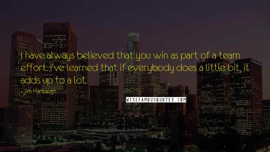 Jim Harbaugh Quotes: I have always believed that you win as part of a team effort. I've learned that if everybody does a little bit, it adds up to a lot.