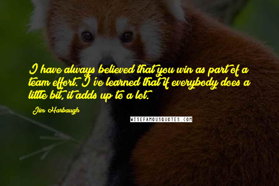 Jim Harbaugh Quotes: I have always believed that you win as part of a team effort. I've learned that if everybody does a little bit, it adds up to a lot.