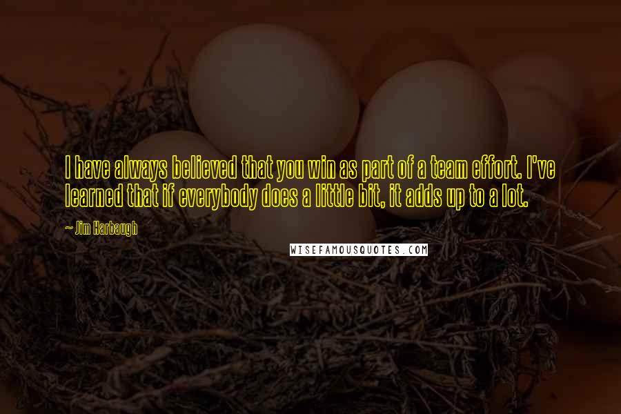 Jim Harbaugh Quotes: I have always believed that you win as part of a team effort. I've learned that if everybody does a little bit, it adds up to a lot.