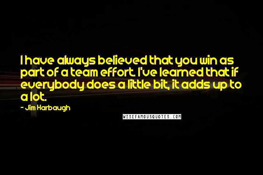 Jim Harbaugh Quotes: I have always believed that you win as part of a team effort. I've learned that if everybody does a little bit, it adds up to a lot.