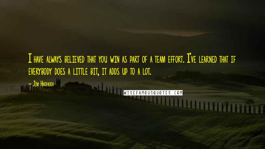 Jim Harbaugh Quotes: I have always believed that you win as part of a team effort. I've learned that if everybody does a little bit, it adds up to a lot.