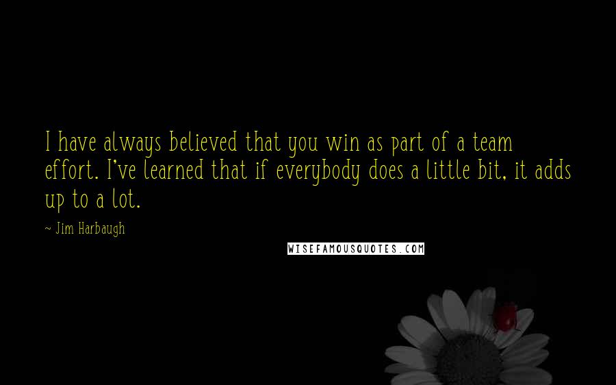 Jim Harbaugh Quotes: I have always believed that you win as part of a team effort. I've learned that if everybody does a little bit, it adds up to a lot.