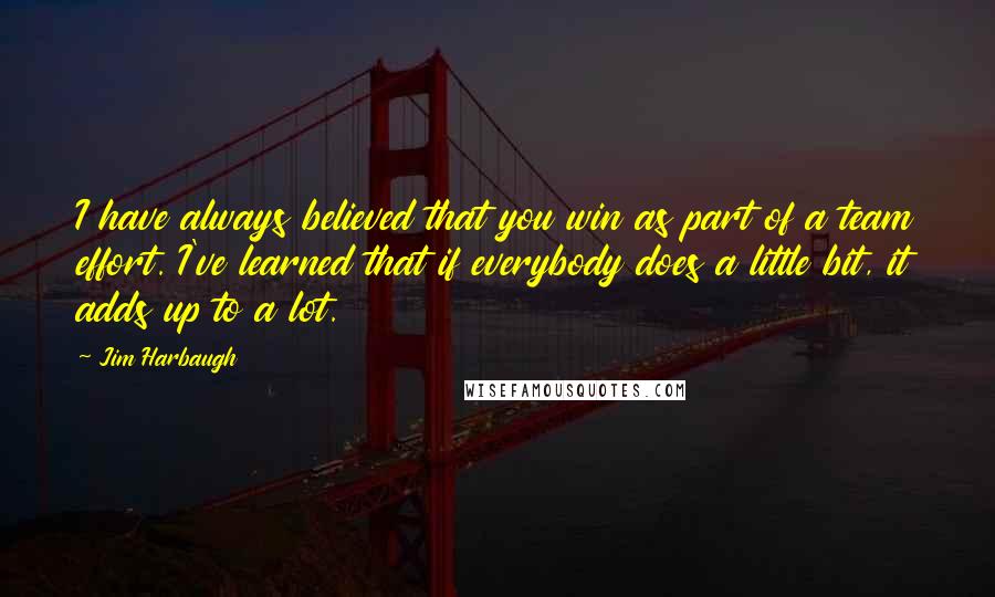 Jim Harbaugh Quotes: I have always believed that you win as part of a team effort. I've learned that if everybody does a little bit, it adds up to a lot.