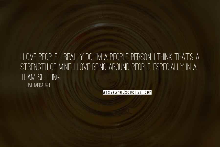 Jim Harbaugh Quotes: I love people, I really do. I'm a people person. I think that's a strength of mine. I love being around people, especially in a team setting.