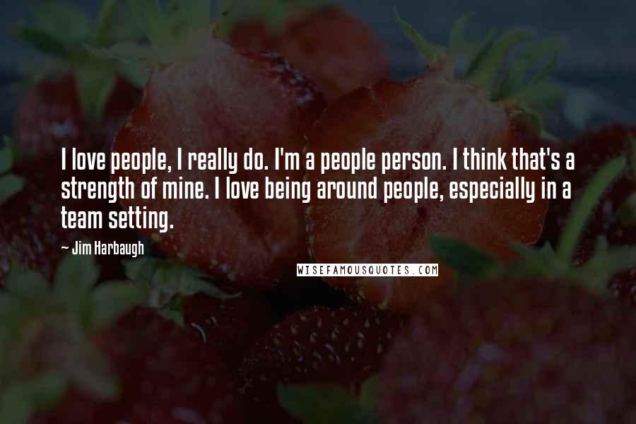 Jim Harbaugh Quotes: I love people, I really do. I'm a people person. I think that's a strength of mine. I love being around people, especially in a team setting.