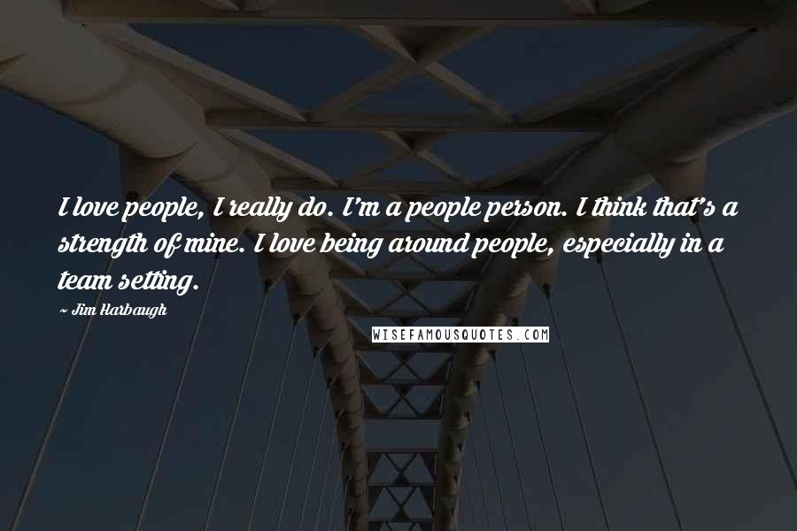 Jim Harbaugh Quotes: I love people, I really do. I'm a people person. I think that's a strength of mine. I love being around people, especially in a team setting.