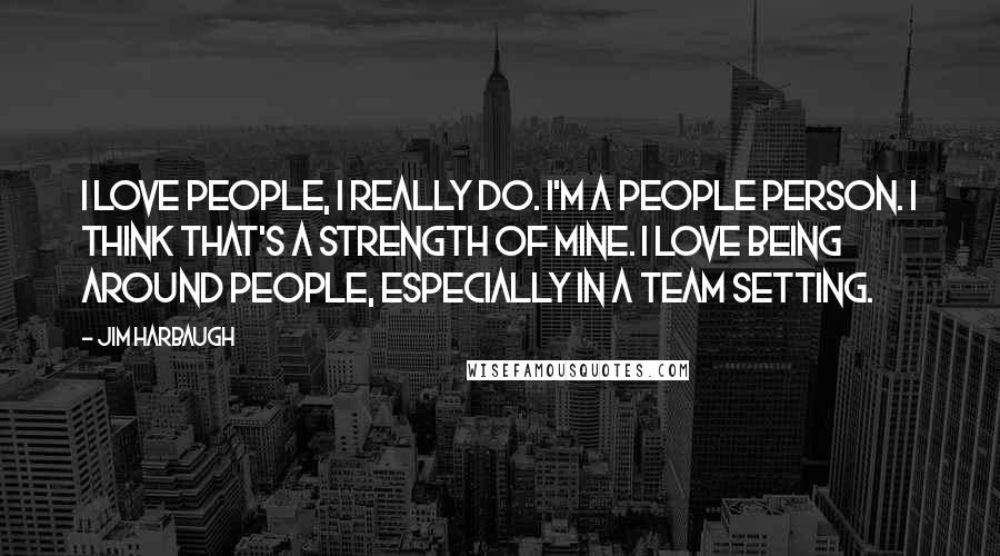 Jim Harbaugh Quotes: I love people, I really do. I'm a people person. I think that's a strength of mine. I love being around people, especially in a team setting.