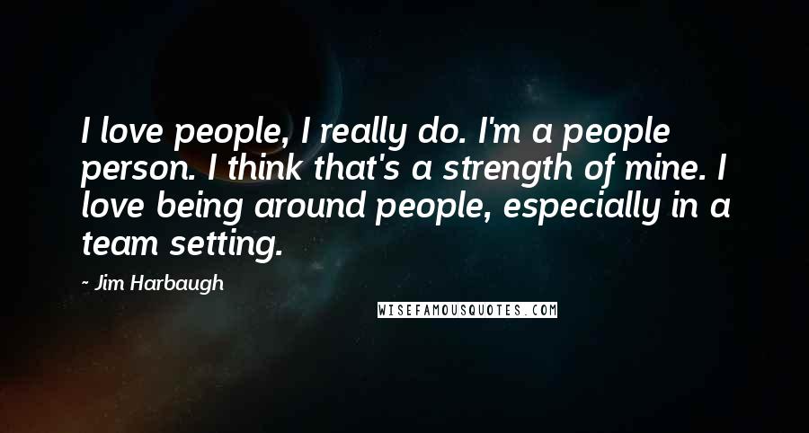 Jim Harbaugh Quotes: I love people, I really do. I'm a people person. I think that's a strength of mine. I love being around people, especially in a team setting.