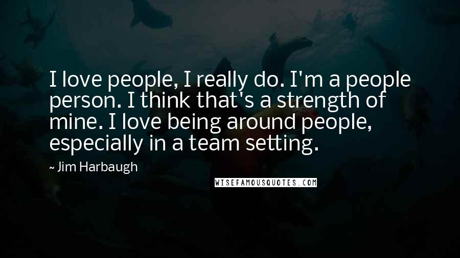 Jim Harbaugh Quotes: I love people, I really do. I'm a people person. I think that's a strength of mine. I love being around people, especially in a team setting.