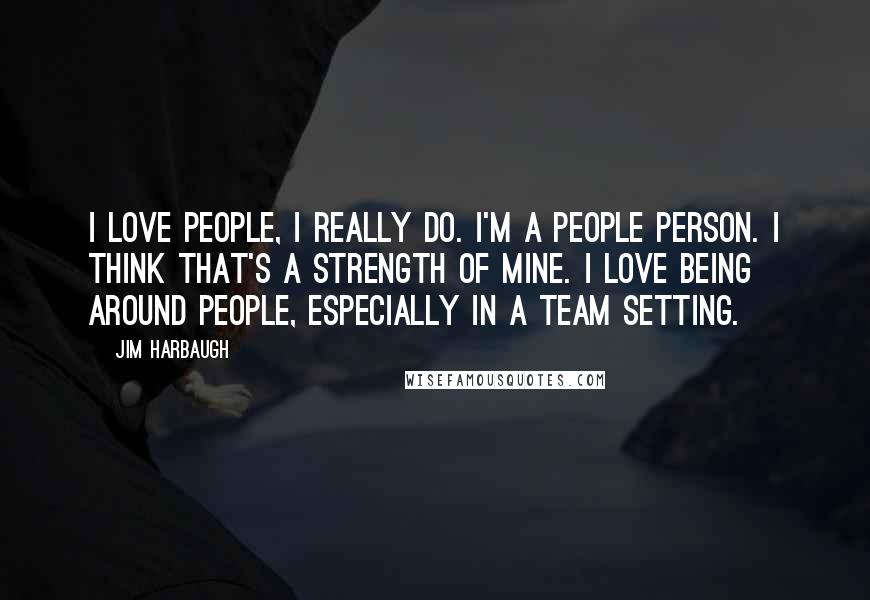 Jim Harbaugh Quotes: I love people, I really do. I'm a people person. I think that's a strength of mine. I love being around people, especially in a team setting.