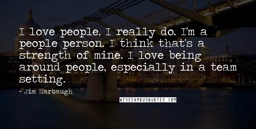 Jim Harbaugh Quotes: I love people, I really do. I'm a people person. I think that's a strength of mine. I love being around people, especially in a team setting.