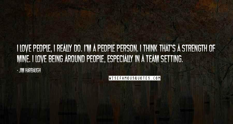 Jim Harbaugh Quotes: I love people, I really do. I'm a people person. I think that's a strength of mine. I love being around people, especially in a team setting.