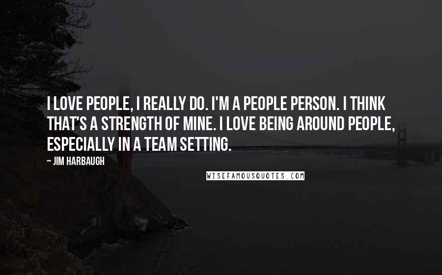 Jim Harbaugh Quotes: I love people, I really do. I'm a people person. I think that's a strength of mine. I love being around people, especially in a team setting.