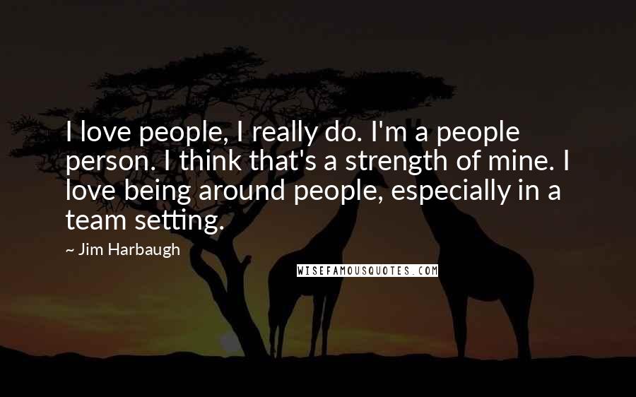 Jim Harbaugh Quotes: I love people, I really do. I'm a people person. I think that's a strength of mine. I love being around people, especially in a team setting.