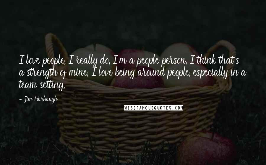 Jim Harbaugh Quotes: I love people, I really do. I'm a people person. I think that's a strength of mine. I love being around people, especially in a team setting.