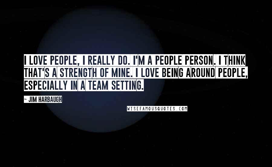 Jim Harbaugh Quotes: I love people, I really do. I'm a people person. I think that's a strength of mine. I love being around people, especially in a team setting.