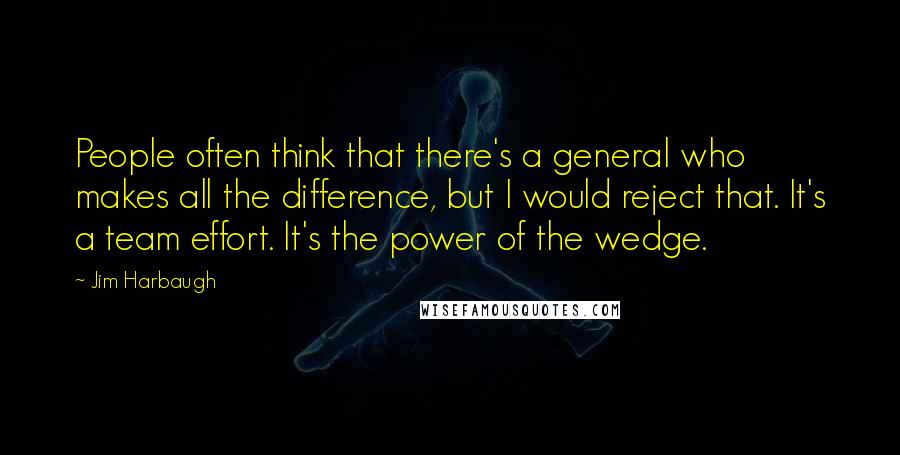 Jim Harbaugh Quotes: People often think that there's a general who makes all the difference, but I would reject that. It's a team effort. It's the power of the wedge.