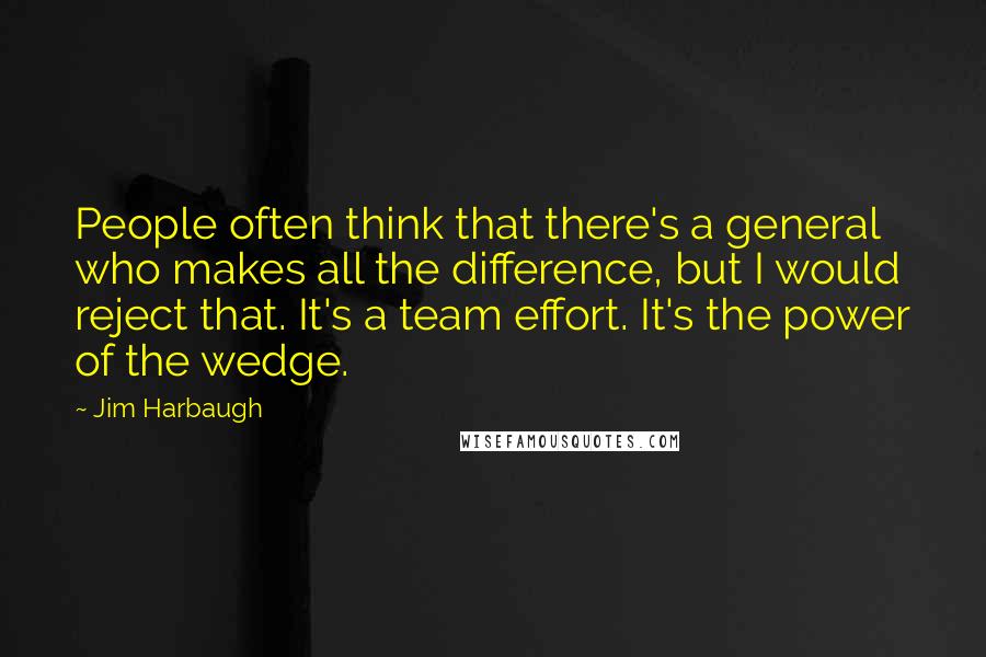 Jim Harbaugh Quotes: People often think that there's a general who makes all the difference, but I would reject that. It's a team effort. It's the power of the wedge.