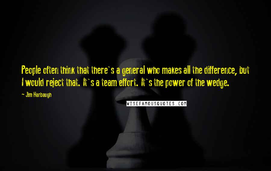 Jim Harbaugh Quotes: People often think that there's a general who makes all the difference, but I would reject that. It's a team effort. It's the power of the wedge.