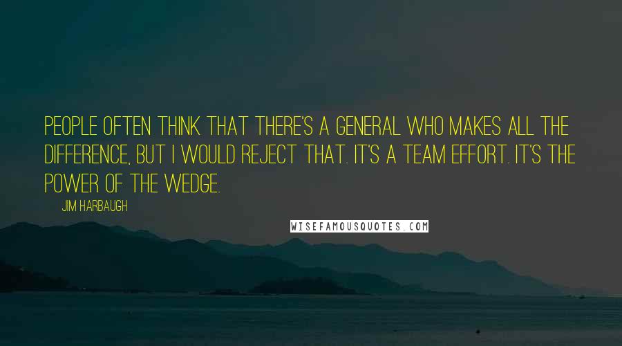 Jim Harbaugh Quotes: People often think that there's a general who makes all the difference, but I would reject that. It's a team effort. It's the power of the wedge.