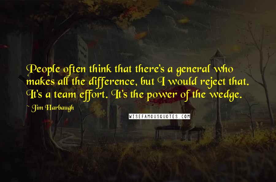 Jim Harbaugh Quotes: People often think that there's a general who makes all the difference, but I would reject that. It's a team effort. It's the power of the wedge.
